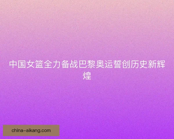 中国女篮全力备战巴黎奥运誓创历史新辉煌