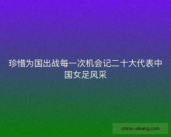 珍惜为国出战每一次机会记二十大代表中国女足风采
