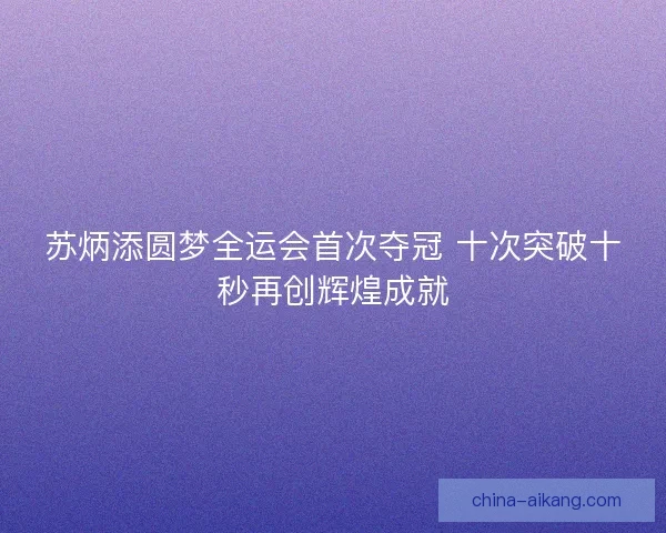 苏炳添圆梦全运会首次夺冠 十次突破十秒再创辉煌成就