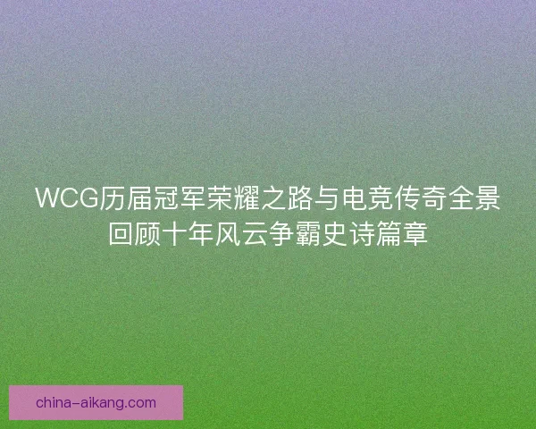 WCG历届冠军荣耀之路与电竞传奇全景回顾十年风云争霸史诗篇章