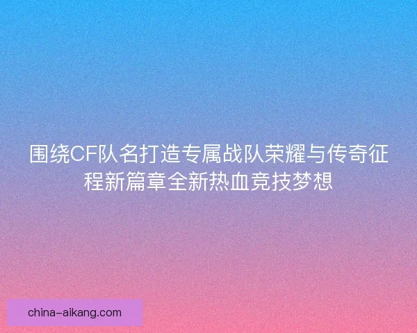 围绕CF队名打造专属战队荣耀与传奇征程新篇章全新热血竞技梦想