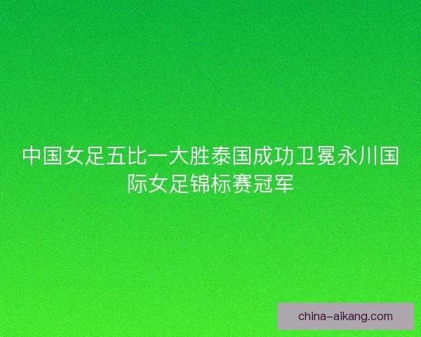 中国女足五比一大胜泰国成功卫冕永川国际女足锦标赛冠军