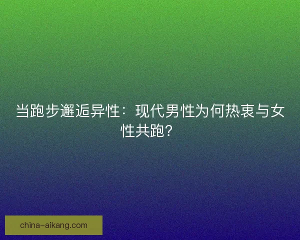 当跑步邂逅异性：现代男性为何热衷与女性共跑？