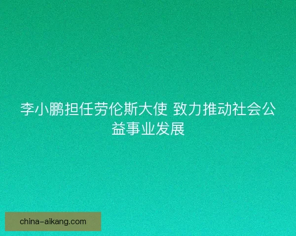 李小鹏担任劳伦斯大使 致力推动社会公益事业发展