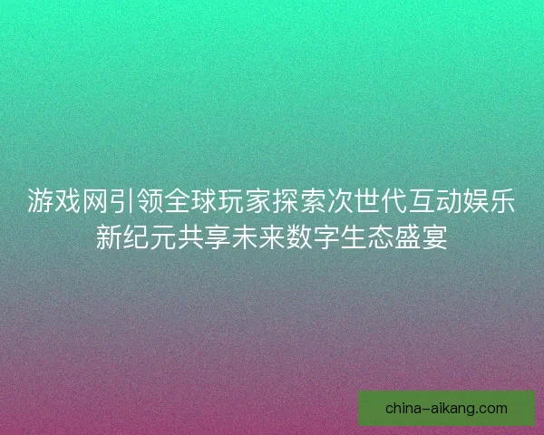 游戏网引领全球玩家探索次世代互动娱乐新纪元共享未来数字生态盛宴