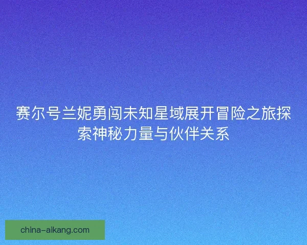 赛尔号兰妮勇闯未知星域展开冒险之旅探索神秘力量与伙伴关系