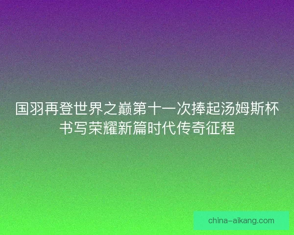 国羽再登世界之巅第十一次捧起汤姆斯杯书写荣耀新篇时代传奇征程