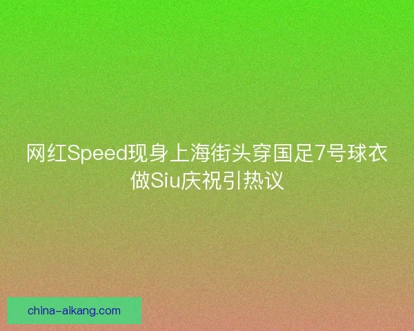 网红Speed现身上海街头穿国足7号球衣做Siu庆祝引热议