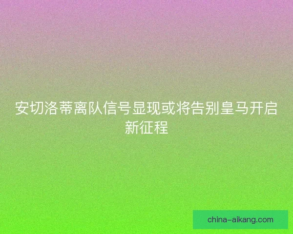 安切洛蒂离队信号显现或将告别皇马开启新征程