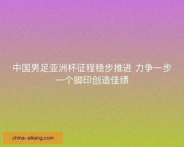 中国男足亚洲杯征程稳步推进 力争一步一个脚印创造佳绩