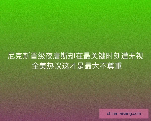 尼克斯晋级夜唐斯却在最关键时刻遭无视 全美热议这才是最大不尊重