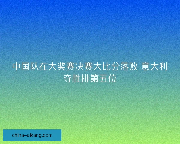 中国队在大奖赛决赛大比分落败 意大利夺胜排第五位
