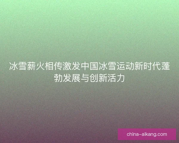冰雪薪火相传激发中国冰雪运动新时代蓬勃发展与创新活力