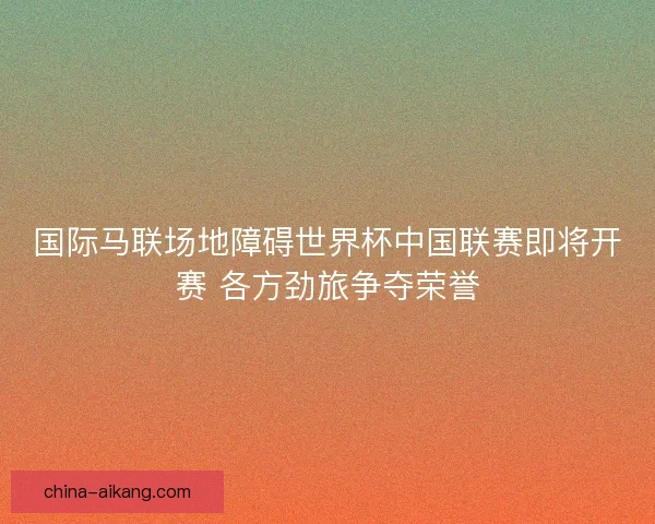 国际马联场地障碍世界杯中国联赛即将开赛 各方劲旅争夺荣誉