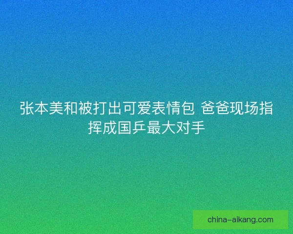 张本美和被打出可爱表情包 爸爸现场指挥成国乒最大对手